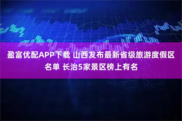 盈富优配APP下载 山西发布最新省级旅游度假区名单 长治5家景区榜上有名