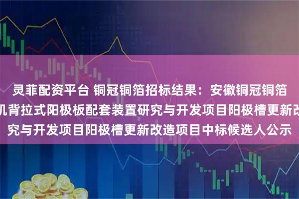 灵菲配资平台 铜冠铜箔招标结果：安徽铜冠铜箔集团股份有限公司生箔机背拉式阳极板配套装置研究与开发项目阳极槽更新改造项目中标候选人公示