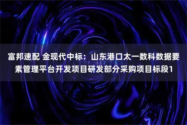 富邦速配 金现代中标：山东港口太一数科数据要素管理平台开发项目研发部分采购项目标段1