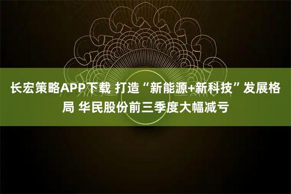 长宏策略APP下载 打造“新能源+新科技”发展格局 华民股份前三季度大幅减亏