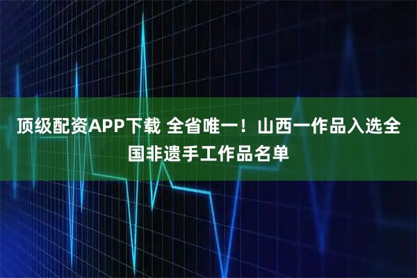 顶级配资APP下载 全省唯一！山西一作品入选全国非遗手工作品名单