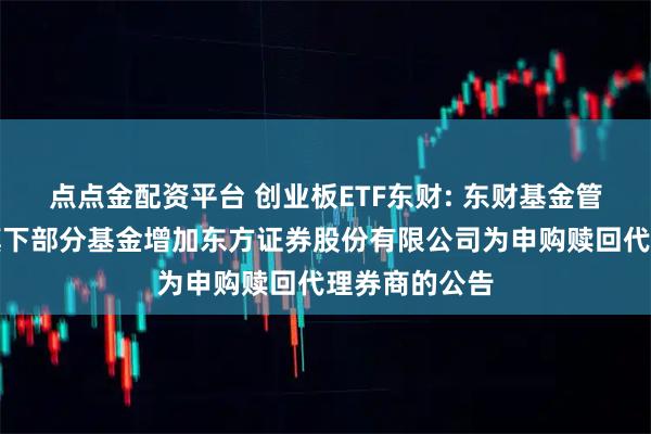 点点金配资平台 创业板ETF东财: 东财基金管理有限公司旗下部分基金增加东方证券股份有限公司为申购赎回代理券商的公告