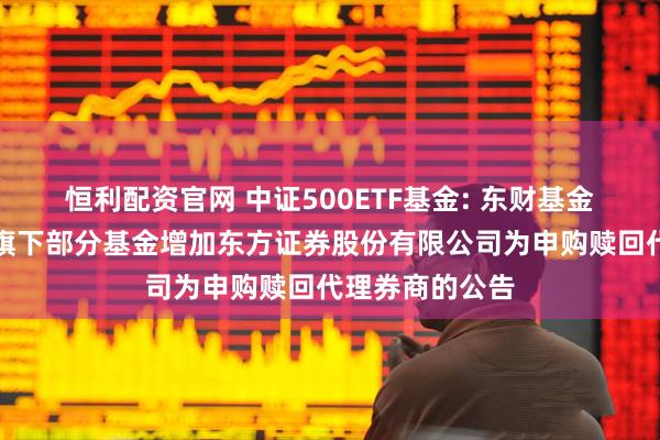 恒利配资官网 中证500ETF基金: 东财基金管理有限公司旗下部分基金增加东方证券股份有限公司为申购赎回代理券商的公告