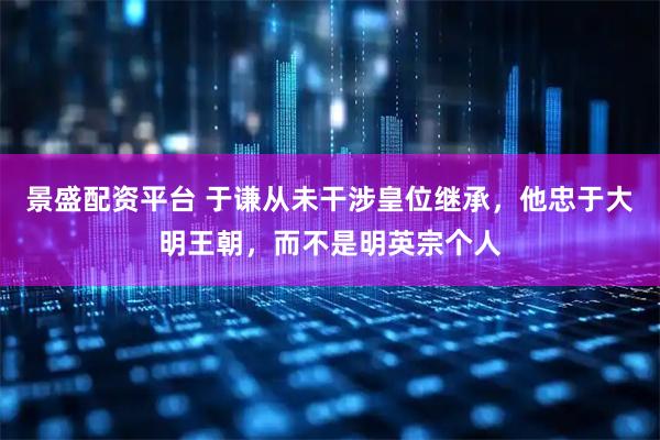景盛配资平台 于谦从未干涉皇位继承，他忠于大明王朝，而不是明英宗个人