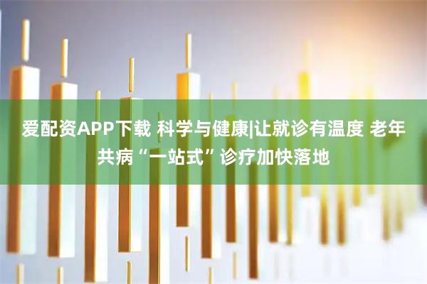 爱配资APP下载 科学与健康|让就诊有温度 老年共病“一站式”诊疗加快落地