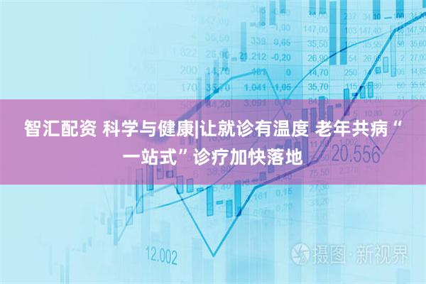 智汇配资 科学与健康|让就诊有温度 老年共病“一站式”诊疗加快落地