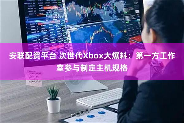 安联配资平台 次世代Xbox大爆料：第一方工作室参与制定主机规格