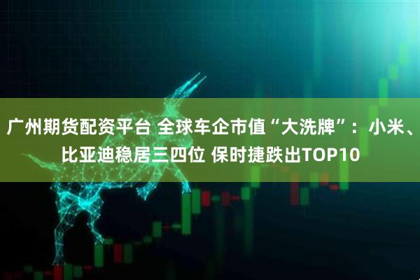 广州期货配资平台 全球车企市值“大洗牌”：小米、比亚迪稳居三四位 保时捷跌出TOP10