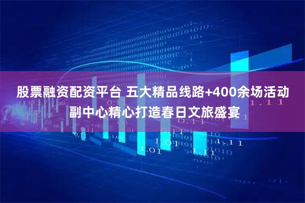 股票融资配资平台 五大精品线路+400余场活动 副中心精心打造春日文旅盛宴