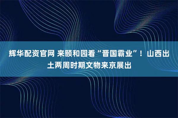 辉华配资官网 来颐和园看“晋国霸业”！山西出土两周时期文物来京展出