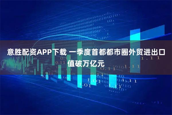 意胜配资APP下载 一季度首都都市圈外贸进出口值破万亿元