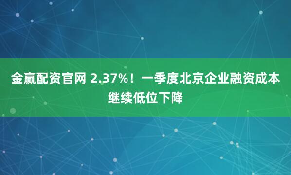 金赢配资官网 2.37%！一季度北京企业融资成本继续低位下降