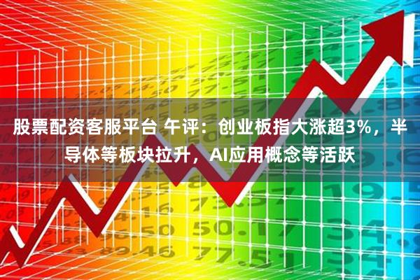 股票配资客服平台 午评：创业板指大涨超3%，半导体等板块拉升，AI应用概念等活跃