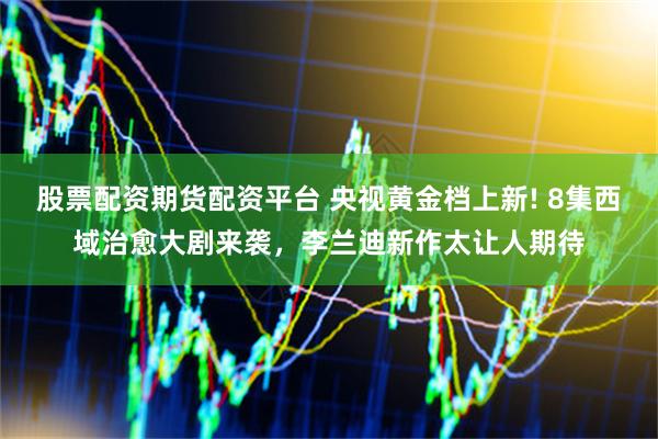 股票配资期货配资平台 央视黄金档上新! 8集西域治愈大剧来袭，李兰迪新作太让人期待