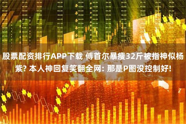 股票配资排行APP下载 傅首尔暴瘦32斤被指神似杨紫? 本人神回复笑翻全网: 那是P图没控制好!