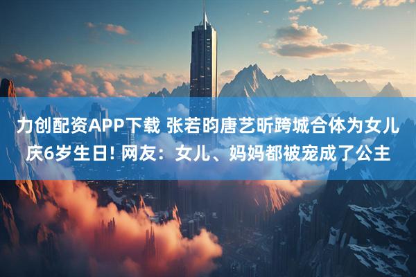 力创配资APP下载 张若昀唐艺昕跨城合体为女儿庆6岁生日! 网友：女儿、妈妈都被宠成了公主
