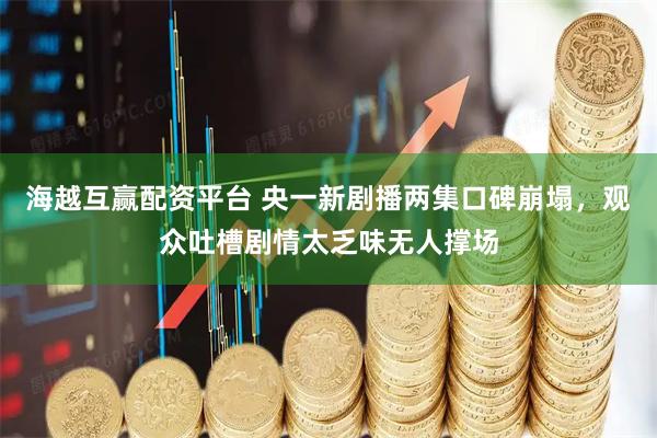 海越互赢配资平台 央一新剧播两集口碑崩塌，观众吐槽剧情太乏味无人撑场