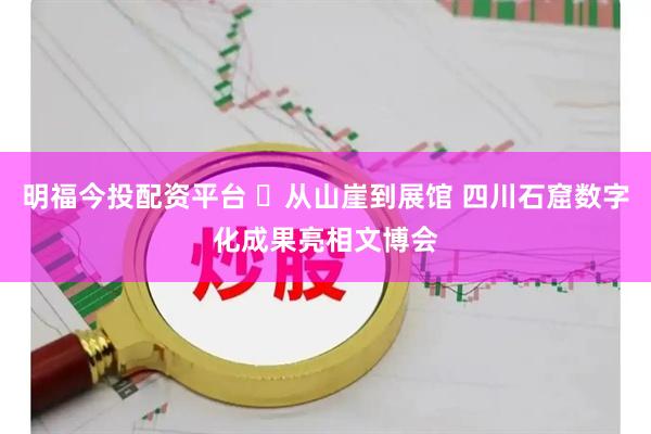 明福今投配资平台 ​从山崖到展馆 四川石窟数字化成果亮相文博会