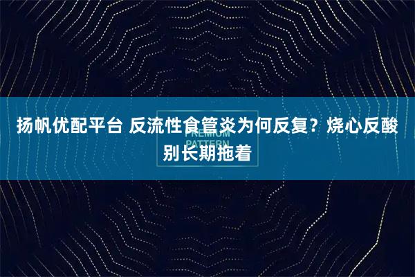 扬帆优配平台 反流性食管炎为何反复？烧心反酸别长期拖着
