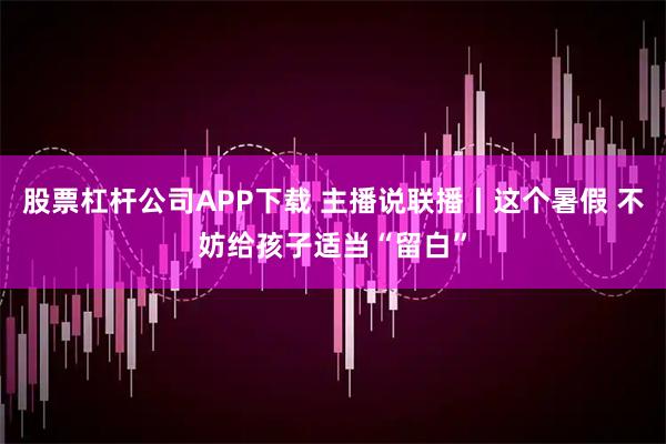 股票杠杆公司APP下载 主播说联播丨这个暑假 不妨给孩子适当“留白”