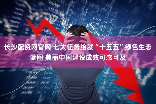 长沙配资网官网 七大任务绘就“十五五”绿色生态蓝图 美丽中国建设成效可感可及