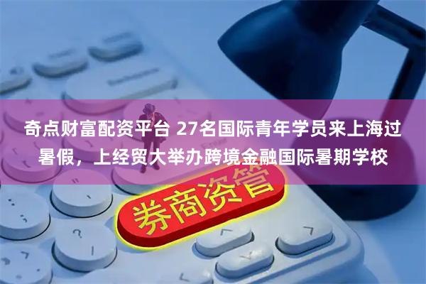 奇点财富配资平台 27名国际青年学员来上海过暑假,上经贸大举办跨境金融国际暑期学校