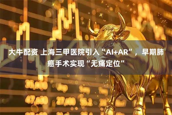 大牛配资 上海三甲医院引入“AI+AR”,早期肺癌手术实现“无痛定位”