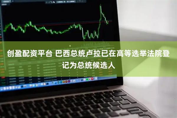 创盈配资平台 巴西总统卢拉已在高等选举法院登记为总统候选人