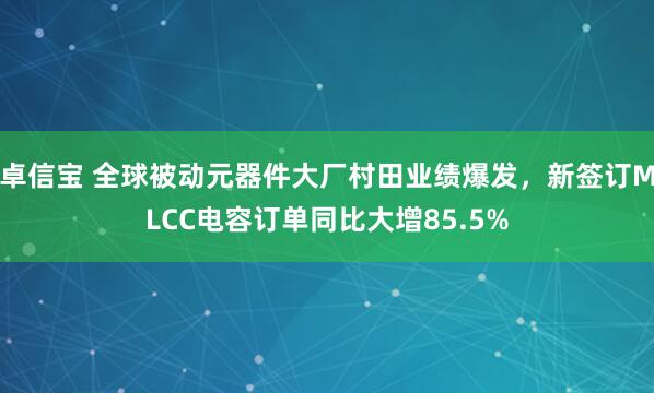 卓信宝 全球被动元器件大厂村田业绩爆发，新签订MLCC电容订单同比大增85.5%
